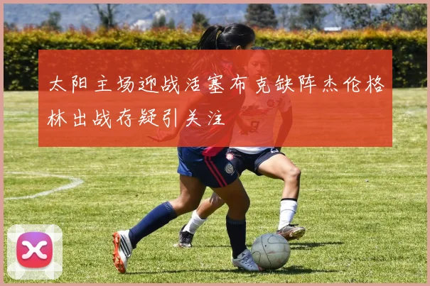 太阳主场迎战活塞布克缺阵杰伦格林出战存疑引关注