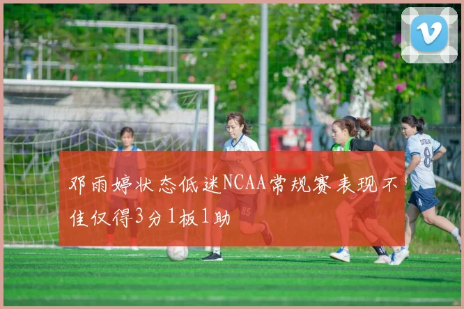 邓雨婷状态低迷NCAA常规赛表现不佳仅得3分1板1助