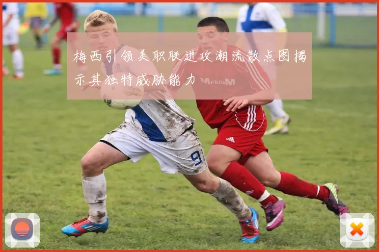 梅西引领美职联进攻潮流散点图揭示其独特威胁能力
