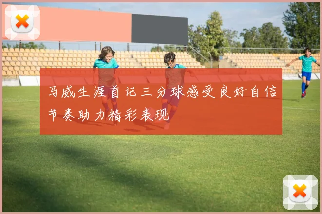 马威生涯首记三分球感受良好自信节奏助力精彩表现