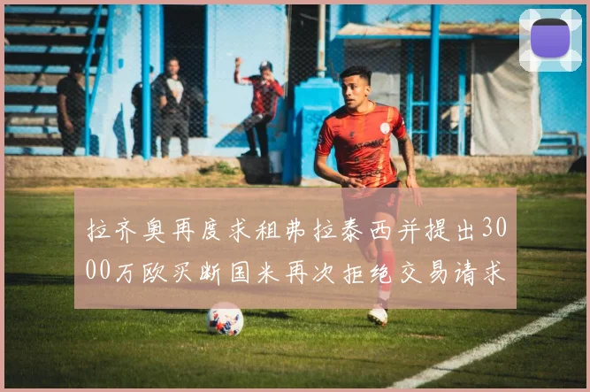 拉齐奥再度求租弗拉泰西并提出3000万欧买断国米再次拒绝交易请求