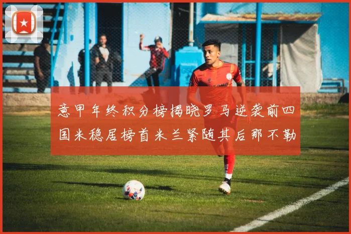 意甲年终积分榜揭晓罗马逆袭前四国米稳居榜首米兰紧随其后那不勒斯位列第三