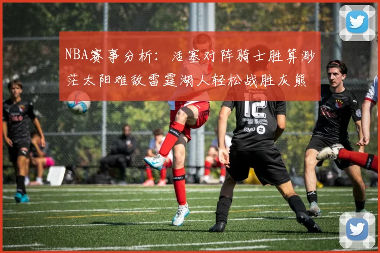 NBA赛事分析：活塞对阵骑士胜算渺茫太阳难敌雷霆湖人轻松战胜灰熊