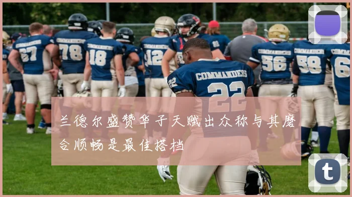 兰德尔盛赞华子天赋出众称与其磨合顺畅是最佳搭档