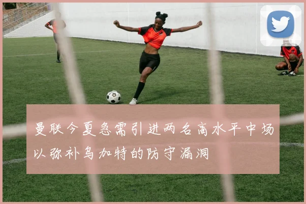 曼联今夏急需引进两名高水平中场以弥补乌加特的防守漏洞