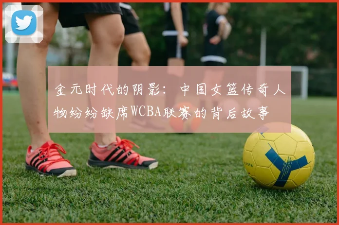 金元时代的阴影：中国女篮传奇人物纷纷缺席WCBA联赛的背后故事