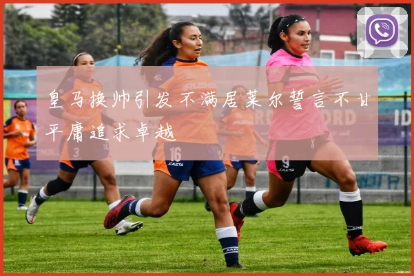 皇马换帅引发不满居莱尔誓言不甘平庸追求卓越