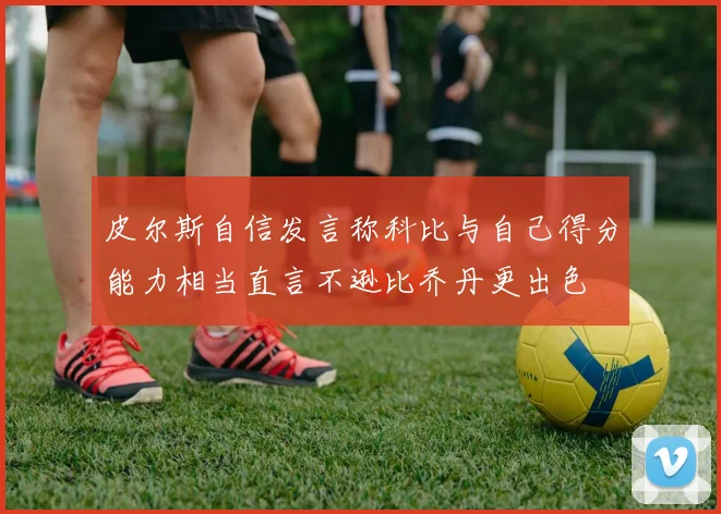 皮尔斯自信发言称科比与自己得分能力相当直言不逊比乔丹更出色