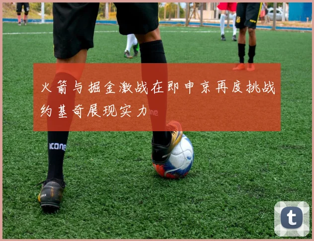 火箭与掘金激战在即申京再度挑战约基奇展现实力