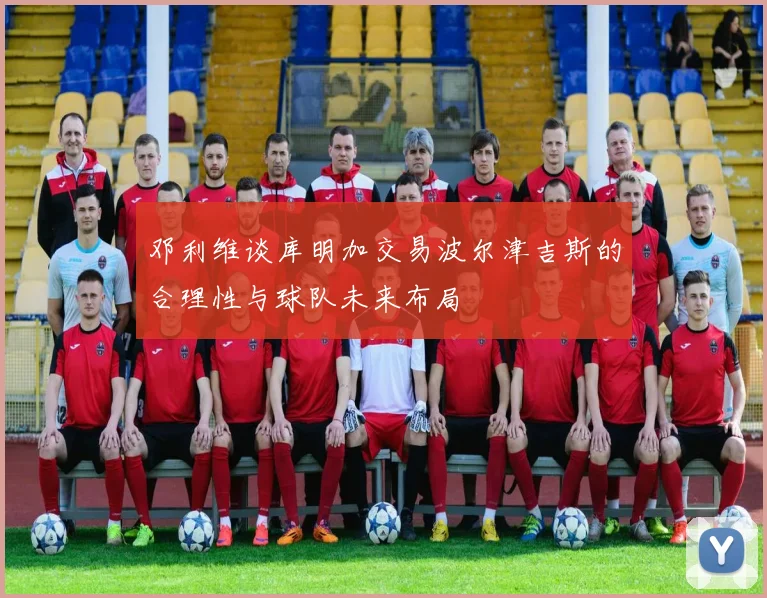 邓利维谈库明加交易波尔津吉斯的合理性与球队未来布局