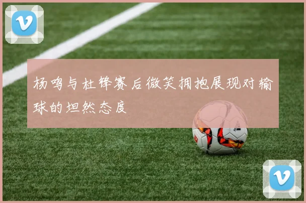 杨鸣与杜锋赛后微笑拥抱展现对输球的坦然态度