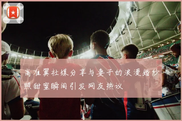 高准翼社媒分享与妻子的浪漫婚纱照甜蜜瞬间引发网友热议