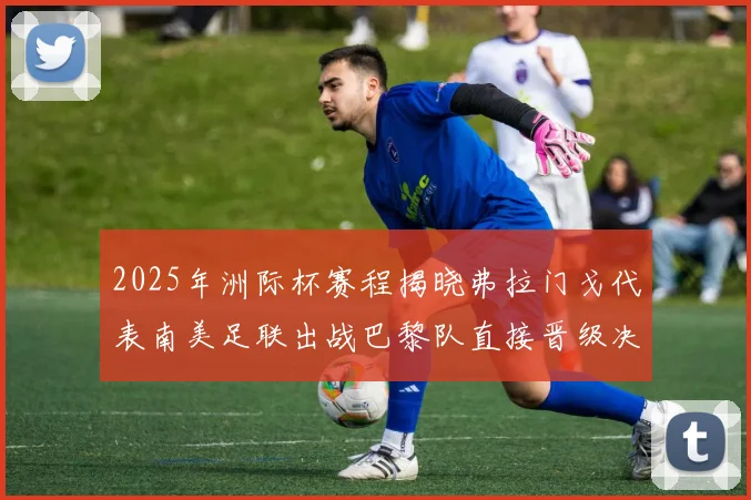 2025年洲际杯赛程揭晓弗拉门戈代表南美足联出战巴黎队直接晋级决赛