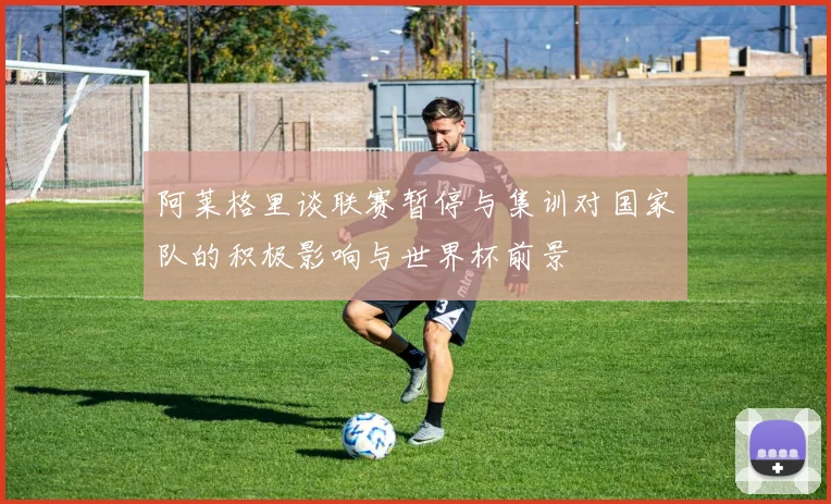 阿莱格里谈联赛暂停与集训对国家队的积极影响与世界杯前景