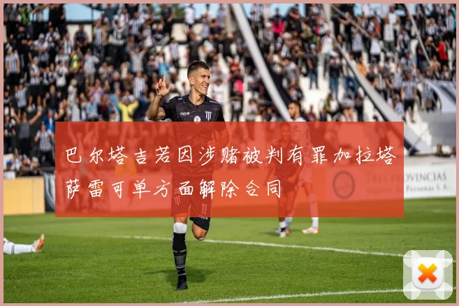 巴尔塔吉若因涉赌被判有罪加拉塔萨雷可单方面解除合同