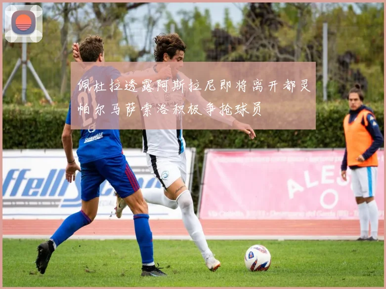 佩杜拉透露阿斯拉尼即将离开都灵帕尔马萨索洛积极争抢球员