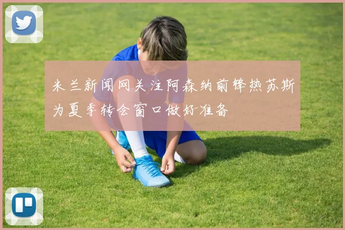米兰新闻网关注阿森纳前锋热苏斯为夏季转会窗口做好准备