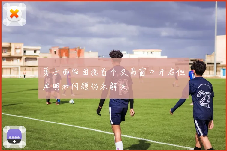 勇士面临困境首个交易窗口开启但库明加问题仍未解决