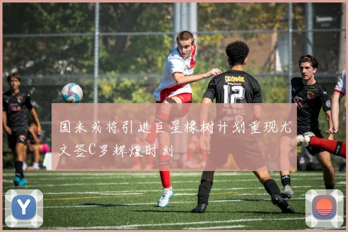 国米或将引进巨星橡树计划重现尤文签C罗辉煌时刻