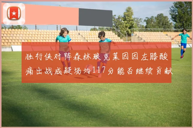 独行侠对阵森林狼克莱因因左膝酸痛出战成疑场均117分能否继续贡献