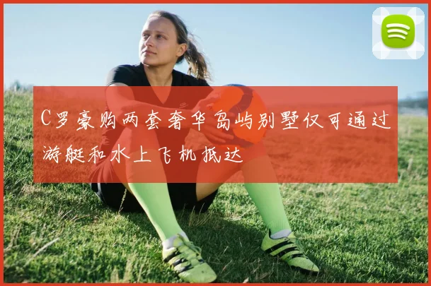 C罗豪购两套奢华岛屿别墅仅可通过游艇和水上飞机抵达