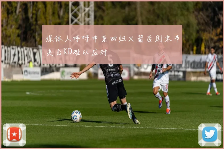 媒体人呼吁申京回归火箭否则末节夹击KD难以应对