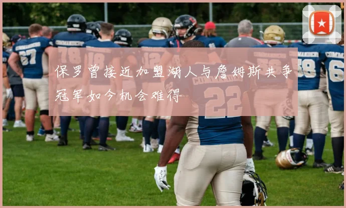 保罗曾接近加盟湖人与詹姆斯共争冠军如今机会难得