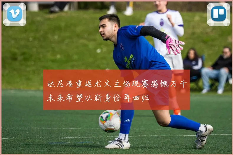 达尼洛重返尤文主场观赛感慨万千未来希望以新身份再回归