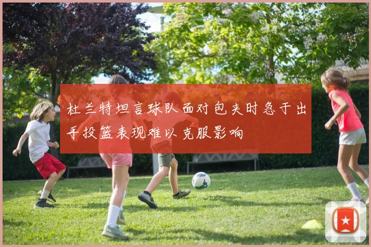 杜兰特坦言球队面对包夹时急于出手投篮表现难以克服影响