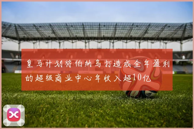 皇马计划将伯纳乌打造成全年盈利的超级商业中心年收入超10亿