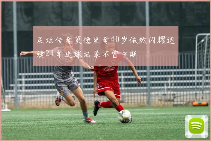 足坛传奇莫德里奇40岁依然闪耀连续24年进球记录不曾中断