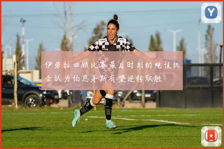 伊劳拉回顾比赛最后时刻的绝佳机会认为伯恩茅斯有望逆转取胜