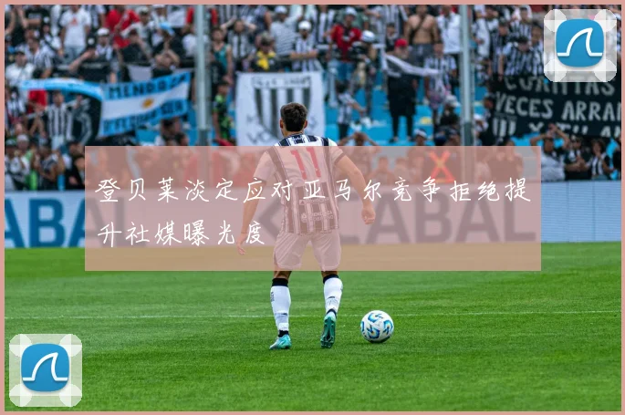 登贝莱淡定应对亚马尔竞争拒绝提升社媒曝光度