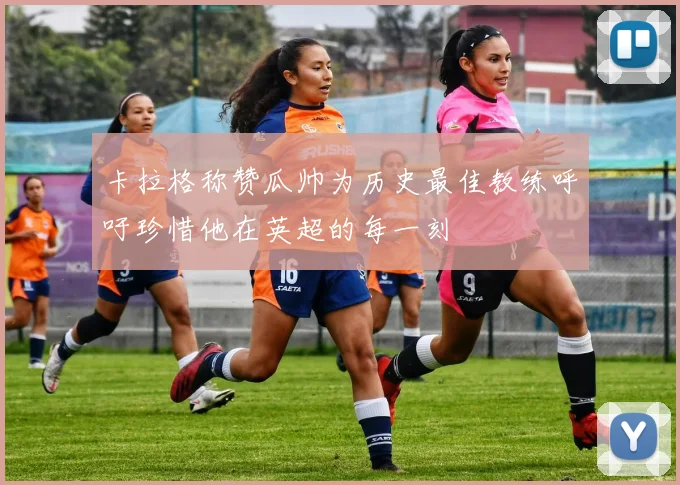 卡拉格称赞瓜帅为历史最佳教练呼吁珍惜他在英超的每一刻
