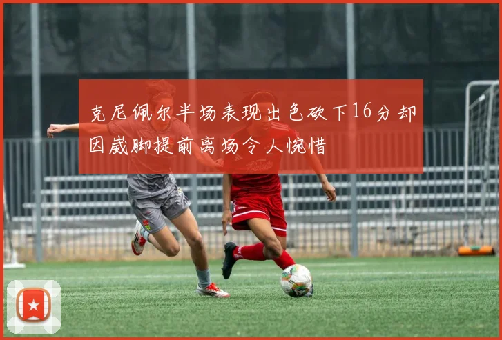 克尼佩尔半场表现出色砍下16分却因崴脚提前离场令人惋惜