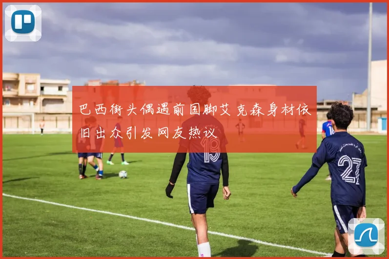 巴西街头偶遇前国脚艾克森身材依旧出众引发网友热议