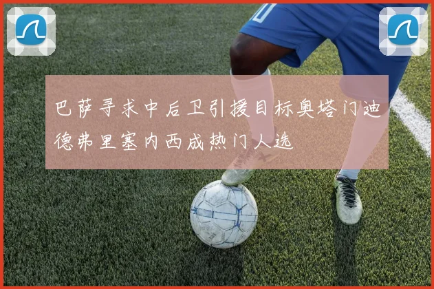 巴萨寻求中后卫引援目标奥塔门迪德弗里塞内西成热门人选
