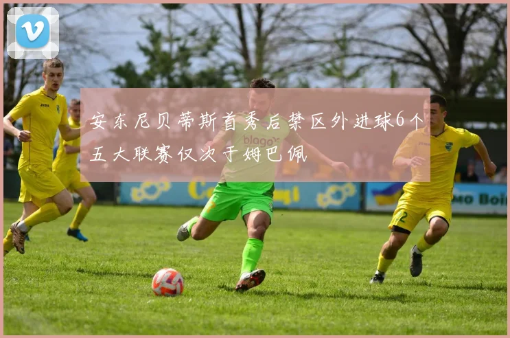 安东尼贝蒂斯首秀后禁区外进球6个五大联赛仅次于姆巴佩