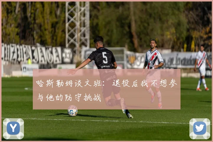 哈斯勒姆谈文班：退役后我不想参与他的防守挑战